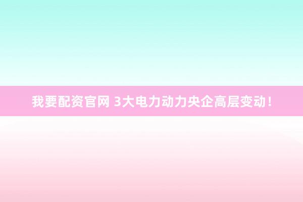 我要配资官网 3大电力动力央企高层变动！