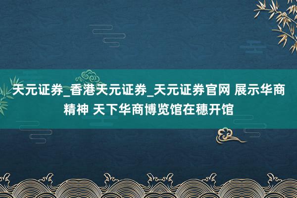 天元证券_香港天元证券_天元证券官网 展示华商精神 天下华商博览馆在穗开馆