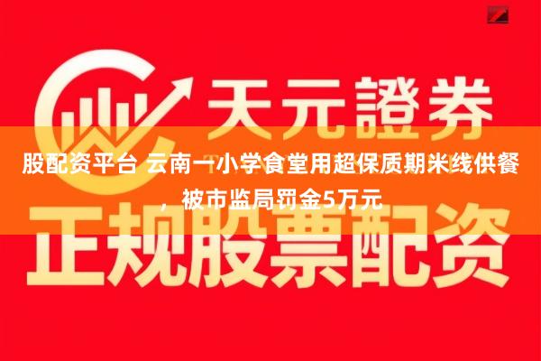 股配资平台 云南一小学食堂用超保质期米线供餐，被市监局罚金5万元