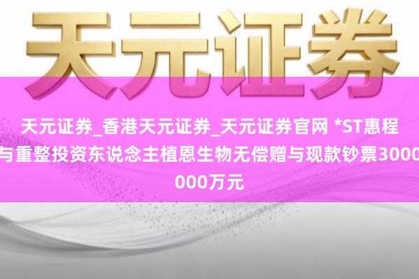 天元证券_香港天元证券_天元证券官网 *ST惠程：给与重整投资东说念主植恩生物无偿赠与现款钞票3000万元