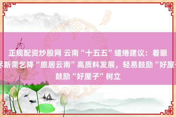正规配资炒股网 云南“十五五”缱绻建议：着眼住房耗尽新需乞降“旅居云南”高质料发展，轻易鼓励“好屋子”树立
