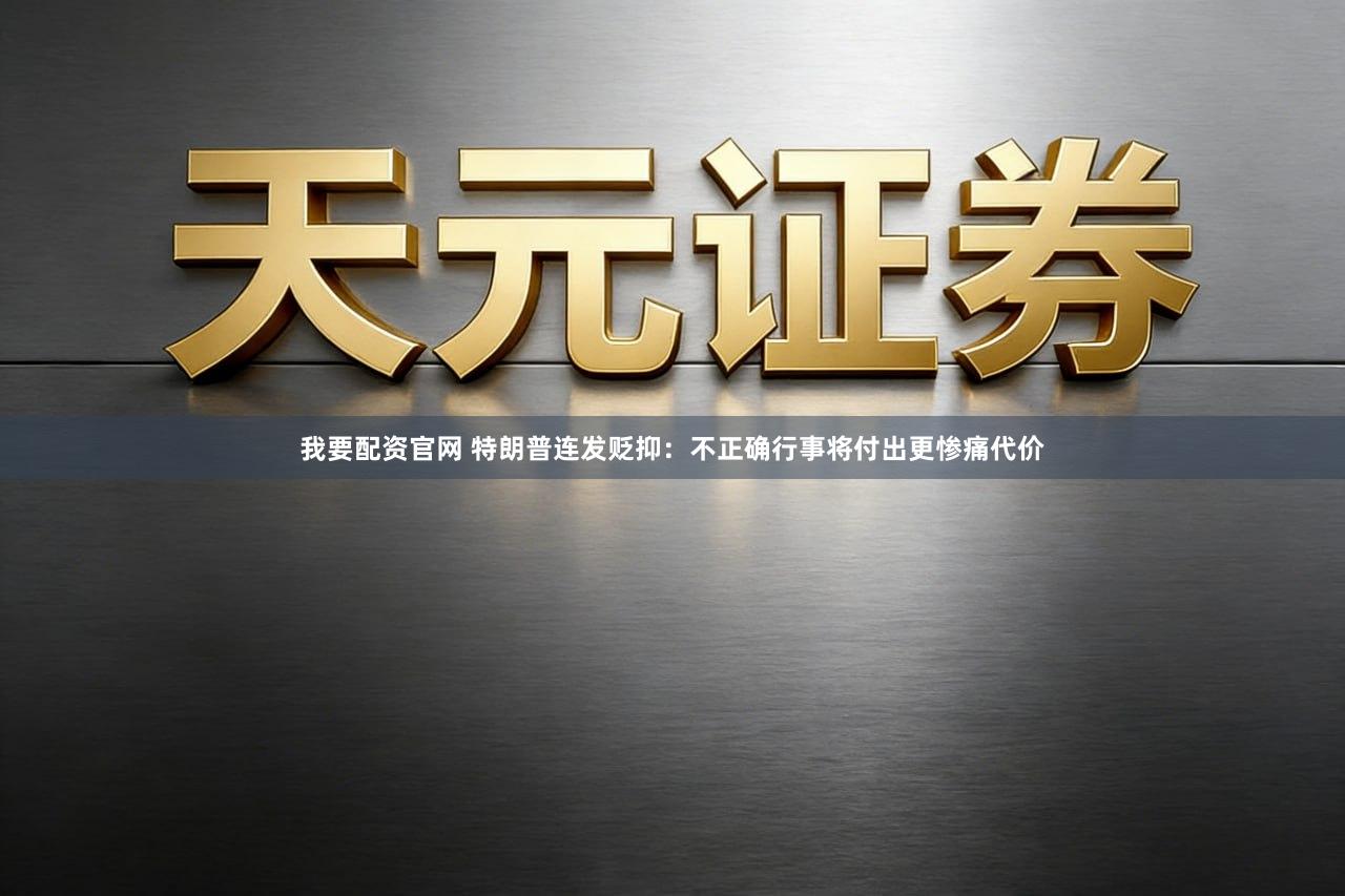 我要配资官网 特朗普连发贬抑：不正确行事将付出更惨痛代价