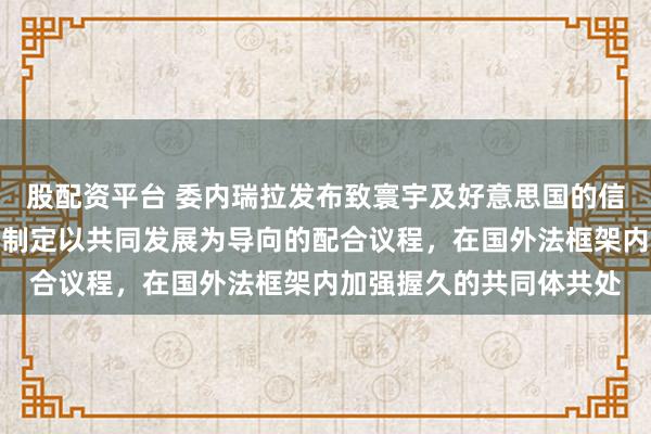 股配资平台 委内瑞拉发布致寰宇及好意思国的信：邀请好意思政府共同制定以共同发展为导向的配合议程，在国外法框架内加强握久的共同体共处