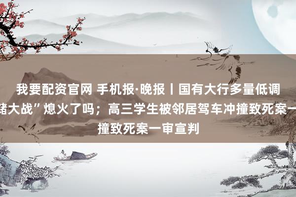 我要配资官网 手机报·晚报丨国有大行多量低调，“揽储大战”熄火了吗；高三学生被邻居驾车冲撞致死案一审宣判