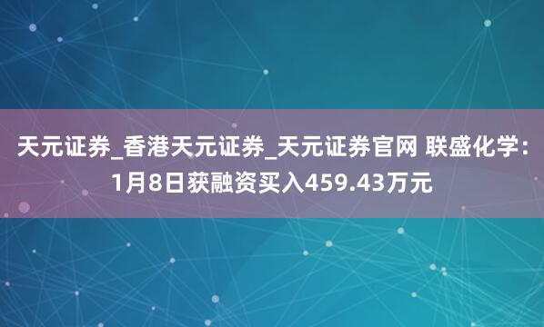 天元证券_香港天元证券_天元证券官网 联盛化学:1月8日获融资买入459.43万元