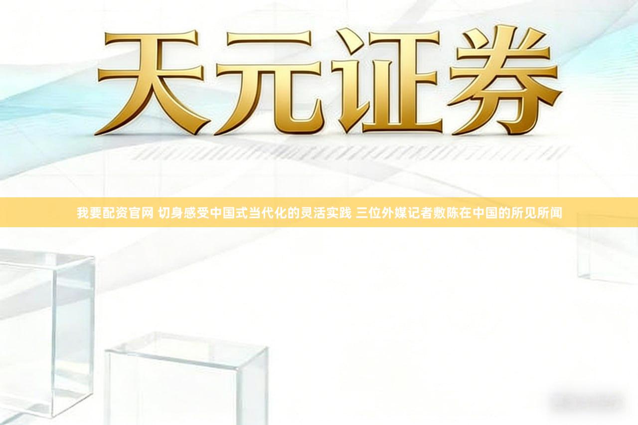 我要配资官网 切身感受中国式当代化的灵活实践 三位外媒记者敷陈在中国的所见所闻