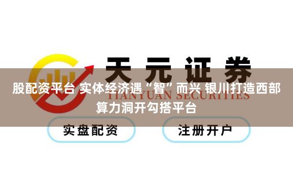 股配资平台 实体经济遇“智”而兴 银川打造西部算力洞开勾搭平台