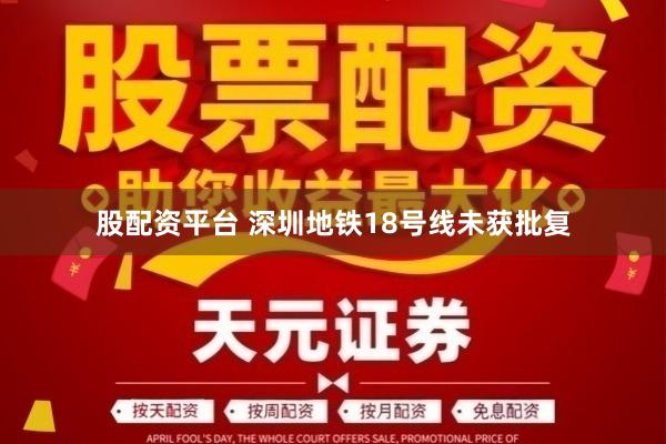 股配资平台 深圳地铁18号线未获批复