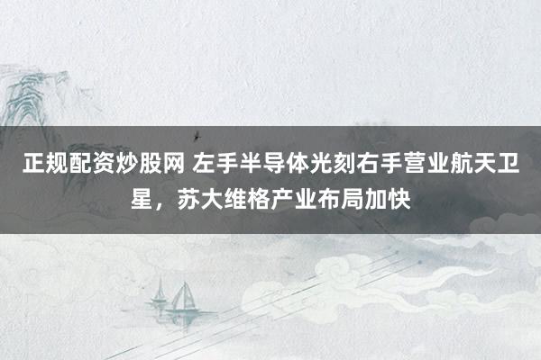 正规配资炒股网 左手半导体光刻右手营业航天卫星，苏大维格产业布局加快