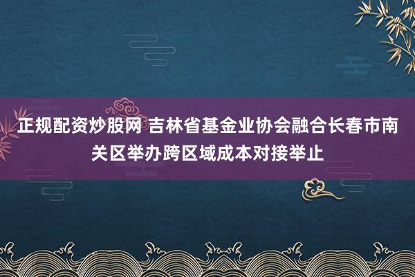 正规配资炒股网 吉林省基金业协会融合长春市南关区举办跨区域成本对接举止