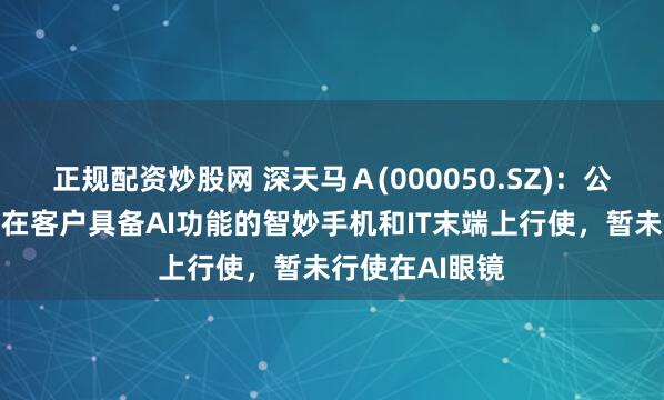 正规配资炒股网 深天马Ａ(000050.SZ)：公司表现居品有在客户具备AI功能的智妙手机和IT末端上行使，暂未行使在AI眼镜