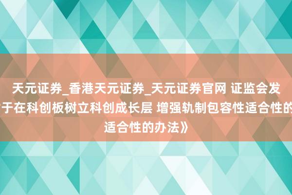 天元证券_香港天元证券_天元证券官网 证监会发布《对于在科创板树立科创成长层 增强轨制包容性适合性的办法》