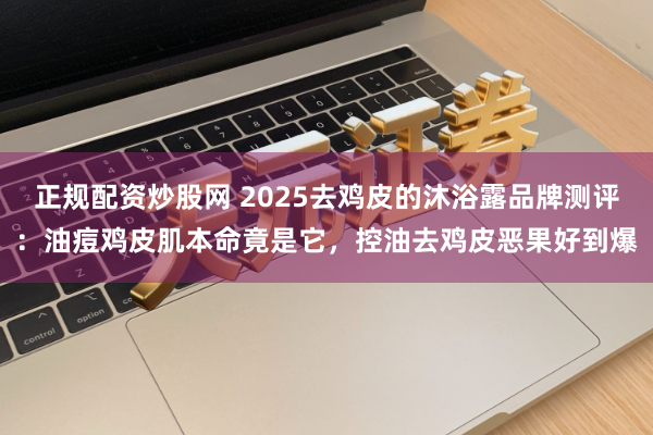 正规配资炒股网 2025去鸡皮的沐浴露品牌测评：油痘鸡皮肌本命竟是它，控油去鸡皮恶果好到爆