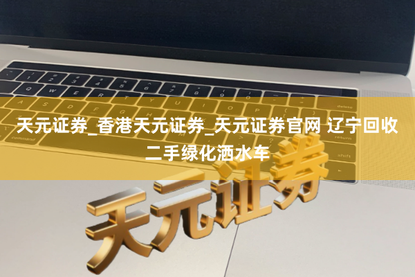 天元证券_香港天元证券_天元证券官网 辽宁回收二手绿化洒水车